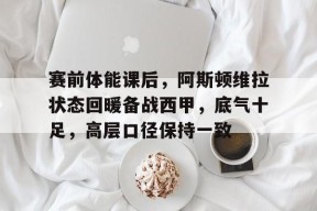 包含赛前体能课后，阿斯顿维拉状态回暖备战西甲，底气十足，高层口径保持一致的词条-LOL竞猜平台